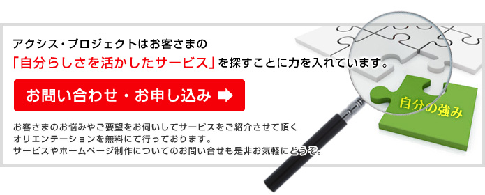 お問い合わせ・お申し込み：アクシス・プロジェクトはお客さまの 「自分らしさを活かしたサービス」を探すことに力を入れています。