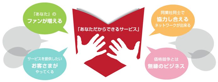 あなただからできるサービス:価格競争とは無縁のビジネスができる。『あなた』のファンが増える。あなたがサービスを提供したいお客さまがやってくるようになる。あなただからできるサービスが確立されていることで、同業社同士の得意分野で協力し合えるネットワークが出来る。
