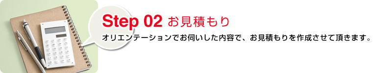 Step02 お見積もり：オリエンテーションでお伺いした内容で、お見積もりを作成させて頂きます。