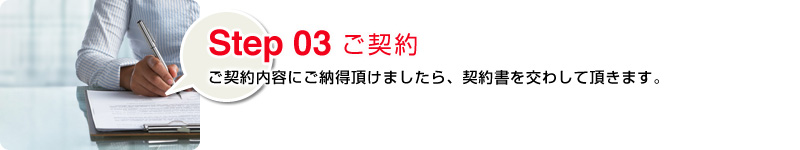 Step03 ご契約：ご契約内容にご納得頂けましたら、契約書を交わして頂きます。